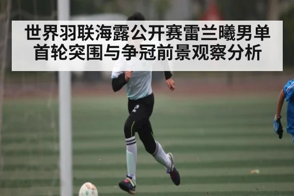 世界羽联海露公开赛雷兰曦男单首轮突围与争冠前景观察分析（kaiyun）